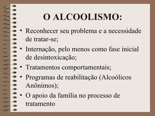 O ALCOOLISMO:
• Reconhecer seu problema e a necessidade
  de tratar-se;
• Internação, pelo menos como fase inicial
  de desintoxicação;
• Tratamentos comportamentais;
• Programas de reabilitação (Alcoólicos
  Anônimos);
• O apoio da família no processo de
  tratamento
 