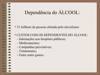 Dependência do ÁLCOOL:

• 15 milhoes de pessoas afetada pelo alcoolismo

• CUSTOS COM OS DEPENDENTES DO ÁLCOOL:
  - Internações nos hospitais públicos;
  - Medicamentos;
  - Campanhas preventivas;
  - Tratamentos;
  - Entre outro gastos.
 