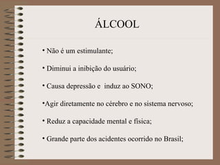 ÁLCOOL

• Não é um estimulante;

• Diminui a inibição do usuário;

• Causa depressão e induz ao SONO;

•Agir diretamente no cérebro e no sistema nervoso;

• Reduz a capacidade mental e física;

• Grande parte dos acidentes ocorrido no Brasil;
 