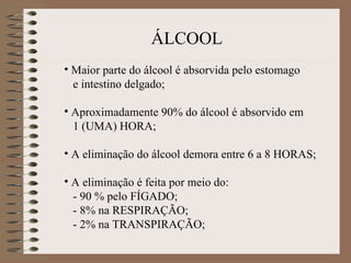ÁLCOOL
• Maior parte do álcool é absorvida pelo estomago
  e intestino delgado;

• Aproximadamente 90% do álcool é absorvido em
  1 (UMA) HORA;

• A eliminação do álcool demora entre 6 a 8 HORAS;

• A eliminação é feita por meio do:
  - 90 % pelo FÍGADO;
  - 8% na RESPIRAÇÃO;
  - 2% na TRANSPIRAÇÃO;
 