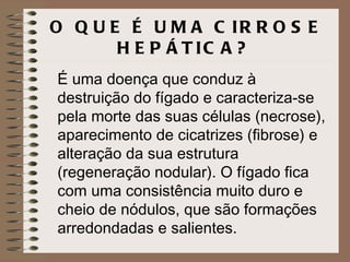 O Q U E É U M A C IR R O S E
       H E P Á T IC A ?
É uma doença que conduz à
destruição do fígado e caracteriza-se
pela morte das suas células (necrose),
aparecimento de cicatrizes (fibrose) e
alteração da sua estrutura
(regeneração nodular). O fígado fica
com uma consistência muito duro e
cheio de nódulos, que são formações
arredondadas e salientes.
 