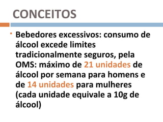 CONCEITOS
   Bebedores excessivos: consumo de
    álcool excede limites
    tradicionalmente seguros, pela
    OMS: máximo de 21 unidades de
    álcool por semana para homens e
    de 14 unidades para mulheres
    (cada unidade equivale a 10g de
    álcool)
 
