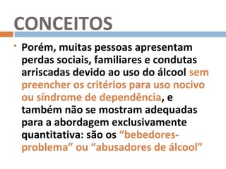 CONCEITOS
   Porém, muitas pessoas apresentam
    perdas sociais, familiares e condutas
    arriscadas devido ao uso do álcool sem
    preencher os critérios para uso nocivo
    ou síndrome de dependência, e
    também não se mostram adequadas
    para a abordagem exclusivamente
    quantitativa: são os “bebedores-
    problema” ou “abusadores de álcool”
 