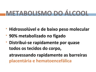 METABOLISMO DO ÁLCOOL
   Hidrossolúvel e de baixo peso molecular
   90% metabolizado no fígado
   Distribui-se rapidamente por quase
    todos os tecidos do corpo,
    atravessando rapidamente as barreiras
    placentária e hematoencefálica
 