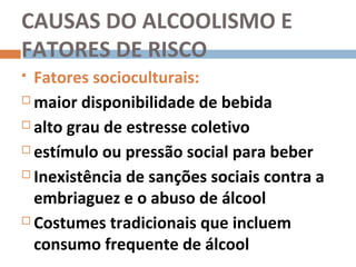 CAUSAS DO ALCOOLISMO E
FATORES DE RISCO
 Fatores socioculturais:
 maior disponibilidade de bebida

 alto grau de estresse coletivo

 estímulo ou pressão social para beber

 Inexistência de sanções sociais contra a

  embriaguez e o abuso de álcool
 Costumes tradicionais que incluem

  consumo frequente de álcool
 