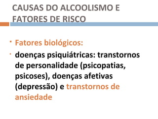 CAUSAS DO ALCOOLISMO E
    FATORES DE RISCO

   Fatores biológicos:
•   doenças psiquiátricas: transtornos
    de personalidade (psicopatias,
    psicoses), doenças afetivas
    (depressão) e transtornos de
    ansiedade
 