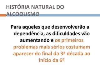 HISTÓRIA NATURAL DO
ALCOOLISMO

 Para aqueles que desenvolverão a
  dependência, as dificuldades vão
     aumentando e os primeiros
  problemas mais sérios costumam
  aparecer do final da 3ª década ao
            início da 6ª
 
