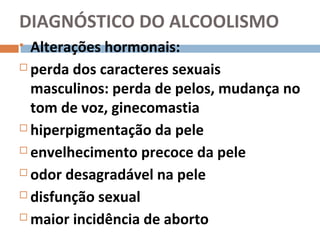 DIAGNÓSTICO DO ALCOOLISMO
 Alterações hormonais:
 perda dos caracteres sexuais

  masculinos: perda de pelos, mudança no
  tom de voz, ginecomastia
 hiperpigmentação da pele

 envelhecimento precoce da pele

 odor desagradável na pele

 disfunção sexual

 maior incidência de aborto
 