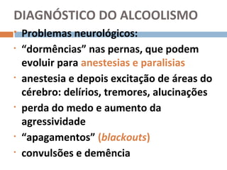 DIAGNÓSTICO DO ALCOOLISMO
   Problemas neurológicos:
•   “dormências” nas pernas, que podem
    evoluir para anestesias e paralisias
•   anestesia e depois excitação de áreas do
    cérebro: delírios, tremores, alucinações
•   perda do medo e aumento da
    agressividade
•   “apagamentos” (blackouts)
•   convulsões e demência
 
