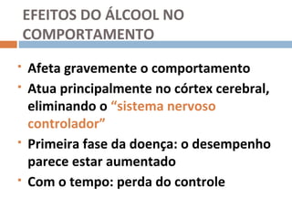 EFEITOS DO ÁLCOOL NO
    COMPORTAMENTO
   Afeta gravemente o comportamento
   Atua principalmente no córtex cerebral,
    eliminando o “sistema nervoso
    controlador”
   Primeira fase da doença: o desempenho
    parece estar aumentado
   Com o tempo: perda do controle
 