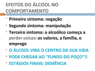 EFEITOS DO ÁLCOOL NO
COMPORTAMENTO
   Primeiro sintoma: negação
   Segundo sintoma: manipulação
   Terceiro sintoma: o alcoólico começa a
    perder coisas: os valores, a família, o
    emprego
   O ÁLCOOL VIRA O CENTRO DA SUA VIDA
   PODE CHEGAR AO “FUNDO DO POÇO”!!
   ESTÁGIOS FINAIS: DEMÊNCIA
 