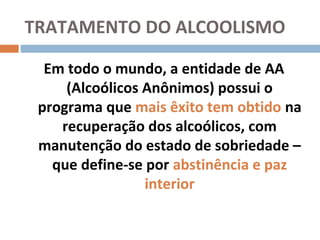 TRATAMENTO DO ALCOOLISMO

  Em todo o mundo, a entidade de AA
     (Alcoólicos Anônimos) possui o
 programa que mais êxito tem obtido na
    recuperação dos alcoólicos, com
 manutenção do estado de sobriedade –
   que define-se por abstinência e paz
                 interior
 