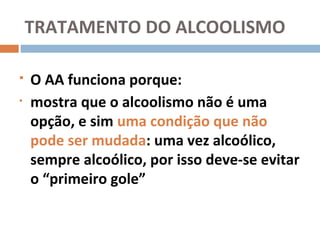 TRATAMENTO DO ALCOOLISMO

   O AA funciona porque:
•   mostra que o alcoolismo não é uma
    opção, e sim uma condição que não
    pode ser mudada: uma vez alcoólico,
    sempre alcoólico, por isso deve-se evitar
    o “primeiro gole”
 