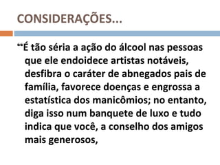 CONSIDERAÇÕES...

“É tão séria a ação do álcool nas pessoas
 que ele endoidece artistas notáveis,
 desfibra o caráter de abnegados pais de
 família, favorece doenças e engrossa a
 estatística dos manicômios; no entanto,
 diga isso num banquete de luxo e tudo
 indica que você, a conselho dos amigos
 mais generosos,
 
