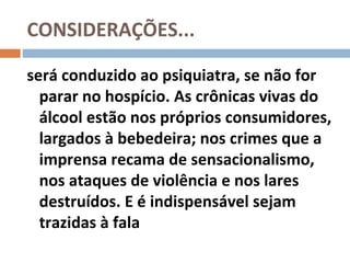 CONSIDERAÇÕES...

será conduzido ao psiquiatra, se não for
  parar no hospício. As crônicas vivas do
  álcool estão nos próprios consumidores,
  largados à bebedeira; nos crimes que a
  imprensa recama de sensacionalismo,
  nos ataques de violência e nos lares
  destruídos. E é indispensável sejam
  trazidas à fala
 