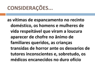 CONSIDERAÇÕES...
as vítimas de espancamento no recinto
  doméstico, os homens e mulheres de
  vida respeitável que viram a loucura
  aparecer de chofre no ânimo de
  familiares queridos, as crianças
  transidas de horror ante os desvarios de
  tutores inconscientes e, sobretudo, os
  médicos encanecidos no duro ofício
 