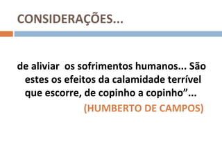 CONSIDERAÇÕES...


de aliviar os sofrimentos humanos... São
 estes os efeitos da calamidade terrível
 que escorre, de copinho a copinho”...
               (HUMBERTO DE CAMPOS)
 