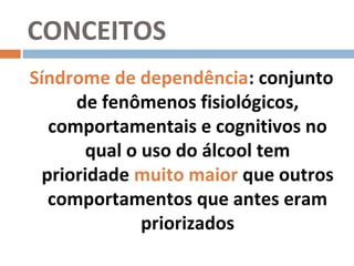 CONCEITOS
Síndrome de dependência: conjunto
      de fenômenos fisiológicos,
   comportamentais e cognitivos no
        qual o uso do álcool tem
  prioridade muito maior que outros
   comportamentos que antes eram
               priorizados
 