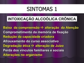 SINTOMAS 1 Baixa  da compreensão    alteração  da Atenção Comprometimento da memória de fixação Redução da capacidade criadora Afrouxamento do curso associativo Degradação ética    alteração de Juízo Perda dos vínculos familiares e sociais Alterações no organismo INTOXICAÇÃO   ALCOÓLICA CRÔNICA 