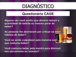 DIAGNÓSTICO Alguma vez você sentiu que deveria reduzir a quantidade de bebida ou mesmo parar de beber?  As pessoas lhe aborrecem por criticar os seus hábitos de beber?  Você se sente culpado(a) pela maneira com que costuma beber?  Você costuma beber pela manhã para diminuir seu nervosismo ou ressaca?  Questionário CAGE 