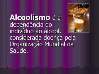 Alcoolismo  é a dependência do indivíduo ao álcool, considerada doença pela Organização Mundial da Saúde.  