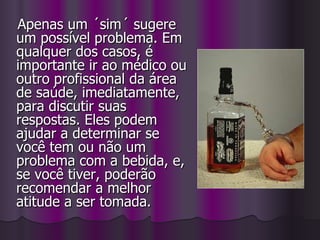 Apenas um ´sim´ sugere um possível problema. Em qualquer dos casos, é importante ir ao médico ou outro profissional da área de saúde, imediatamente, para discutir suas respostas. Eles podem ajudar a determinar se você tem ou não um problema com a bebida, e, se você tiver, poderão recomendar a melhor atitude a ser tomada. 