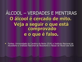 ÁLCOOL – VERDADES E MENTIRAS O álcool é cercado de mito.  Veja a seguir o que está comprovado  e o que é falso . Fontes: Universidade da Carolina do Norte (EUA) e Instituto Nacional de Alcoolismo e Instituto Nacional de Alcoolismo e Abuso de Álcool dos EUA   