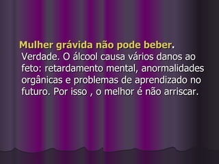 Mulher grávida não pode beber . Verdade. O álcool causa vários danos ao feto: retardamento mental, anormalidades orgânicas e problemas de aprendizado no futuro. Por isso , o melhor é não arriscar. 
