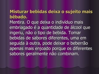 Misturar bebidas deixa o sujeito mais bêbado. Mentira. O que deixa o indivíduo mais embriagado é a quantidade de álcool que ingeriu, não o tipo de bebida. Tomar bebidas de sabores diferentes, uma em seguida à outra, pode deixar o beberrão apenas mais enjoado porque os diferentes sabores geralmente não combinam.  