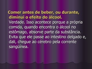 Comer antes de beber, ou durante, diminui o efeito do álcool. Verdade. Isso acontece porque a própria comida, quando encontra o álcool no estômago, absorve parte da substância. Evita que ele passe ao intestino delgado e, dali, chegue ao cérebro pela corrente sangüínea. 