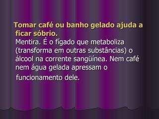 Tomar café ou banho gelado ajuda a ficar sóbrio. Mentira. É o fígado que metaboliza (transforma em outras substâncias) o álcool na corrente sangüínea. Nem café nem água gelada apressam o  funcionamento dele. 