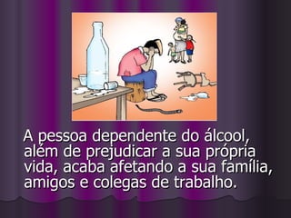 A pessoa dependente do álcool, além de prejudicar a sua própria vida, acaba afetando a sua família, amigos e colegas de trabalho. 