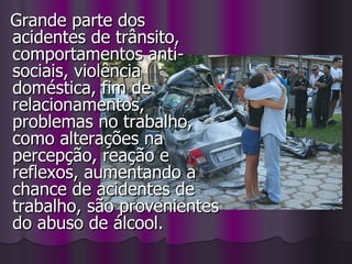 Grande parte dos acidentes de trânsito, comportamentos anti-sociais, violência doméstica, fim de relacionamentos, problemas no trabalho, como alterações na percepção, reação e reflexos, aumentando a chance de acidentes de trabalho, são provenientes do abuso de álcool. 