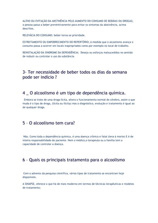 ALÍVIO OU EVITAÇÃO DA ABSTINÊNCIA PELO AUMENTO DO CONSUMO DE BEBIDAS OU DROGAS;
a pessoa passa a beber preventivamente para evitar os sintomas da abstinência, acima
descritos.
RELEVÂCIA DO CONSUMO; beber torna-se prioridade.
ESTREITAMENTO OU EMPOBRECIMENTO DO REPERTÓRIO; à medida que o alcoolismo avança o
consumo passa a ocorrer em locais inapropriados como por exemplo no local de trabalho.
REINSTALAÇÃO DA SÍNDROME DA DEPENDÊNCIA; Desejo ou esforços malsucedidos no sentido
de reduzir ou controlar o uso da substância.
3- Ter necessidade de beber todos os dias da semana
pode ser indício ?
4 _ O alcoolismo é um tipo de dependência química.
. Embora se trate de uma droga lícita, altera o funcionamento normal do cérebro, assim o que
muda é o tipo de droga, (lícita ou ilícita) mas o diagnóstico, evolução e tratamento é igual ao
de qualquer droga.
5 – O alcoolismo tem cura?
Não. Como toda a dependência química, é uma doença crônica e fatal (leva à morte) E é de
inteira responsabilidade do paciente. Nem o médico,o terapeuta ou a família tem a
capacidade de controlar a doença.
6 – Quais os principais tratamento para o alcoolismo
Com o advento da pesquisa cientifica, vários tipos de tratamento se encontram hoje
disponíveis.
A SINAPSE, oferece o que há de mais moderno em termos de técnicas terapêuticas e modelos
de tratamento;
 