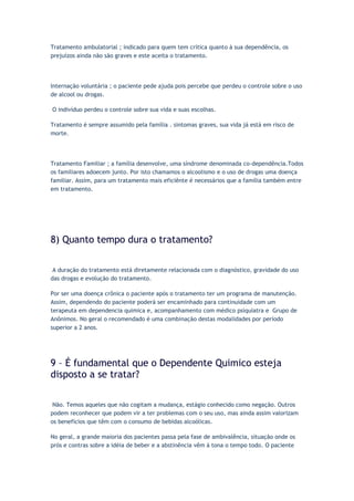 Tratamento ambulatorial ; indicado para quem tem crítica quanto à sua dependência, os
prejuízos ainda não são graves e este aceita o tratamento.
Internação voluntária ; o paciente pede ajuda pois percebe que perdeu o controle sobre o uso
de alcool ou drogas.
O indivíduo perdeu o controle sobre sua vida e suas escolhas.
Tratamento é sempre assumido pela família . sintomas graves, sua vida já está em risco de
morte.
Tratamento Familiar ; a família desenvolve, uma síndrome denominada co-dependência.Todos
os familiares adoecem junto. Por isto chamamos o alcoolismo e o uso de drogas uma doença
familiar. Assim, para um tratamento mais eficiênte é necessários que a família também entre
em tratamento.
8) Quanto tempo dura o tratamento?
A duração do tratamento está diretamente relacionada com o diagnóstico, gravidade do uso
das drogas e evolução do tratamento.
Por ser uma doença crônica o paciente após o tratamento ter um programa de manutenção.
Assim, dependendo do paciente poderá ser encaminhado para continuidade com um
terapeuta em dependencia quimica e, acompanhamento com médico psiquiatra e Grupo de
Anônimos. No geral o recomendado é uma combinação destas modalidades por período
superior a 2 anos.
9 – É fundamental que o Dependente Quimico esteja
disposto a se tratar?
Não. Temos aqueles que não cogitam a mudança, estágio conhecido como negação. Outros
podem reconhecer que podem vir a ter problemas com o seu uso, mas ainda assim valorizam
os benefícios que têm com o consumo de bebidas alcoólicas.
No geral, a grande maioria dos pacientes passa pela fase de ambivalência, situação onde os
prós e contras sobre a idéia de beber e a abstinência vêm à tona o tempo todo. O paciente
 
