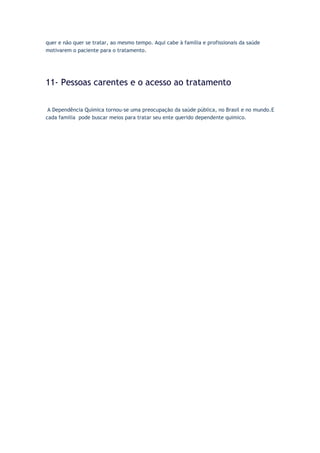 quer e não quer se tratar, ao mesmo tempo. Aqui cabe à família e profissionais da saúde
motivarem o paciente para o tratamento.
11- Pessoas carentes e o acesso ao tratamento
A Dependência Química tornou-se uma preocupação da saúde pública, no Brasil e no mundo.E
cada familia pode buscar meios para tratar seu ente querido dependente quimico.
 