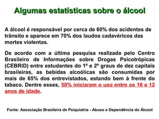 Algumas estatísticas sobre o álcoolAlgumas estatísticas sobre o álcool
A álcool é responsável por cerca de 60% dos acidentes de
trânsito e aparece em 70% dos laudos cadavéricos das
mortes violentas.
De acordo com a última pesquisa realizada pelo Centro
Brasileiro de Informações sobre Drogas Psicotrópicas
(CEBRID) entre estudantes do 1º e 2º graus de dez capitais
brasileiras, as bebidas alcoólicas são consumidas por
mais de 65% dos entrevistados, estando bem à frente do
tabaco. Dentre esses, 50% iniciaram o uso entre os 10 e 12
anos de idade.
Fonte: Associação Brasileira de Psiquiatria - Abuso e Dependência do Álcool
 