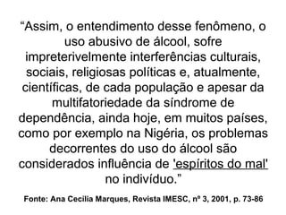 Fonte: Ana Cecília Marques, Revista IMESC, nº 3, 2001, p. 73-86
“Assim, o entendimento desse fenômeno, o
uso abusivo de álcool, sofre
impreterivelmente interferências culturais,
sociais, religiosas políticas e, atualmente,
científicas, de cada população e apesar da
multifatoriedade da síndrome de
dependência, ainda hoje, em muitos países,
como por exemplo na Nigéria, os problemas
decorrentes do uso do álcool são
considerados influência de 'espíritos do mal'
no indivíduo.”
“Assim, o entendimento desse fenômeno, o
uso abusivo de álcool, sofre
impreterivelmente interferências culturais,
sociais, religiosas políticas e, atualmente,
científicas, de cada população e apesar da
multifatoriedade da síndrome de
dependência, ainda hoje, em muitos países,
como por exemplo na Nigéria, os problemas
decorrentes do uso do álcool são
considerados influência de 'espíritos do mal'
no indivíduo.”
 