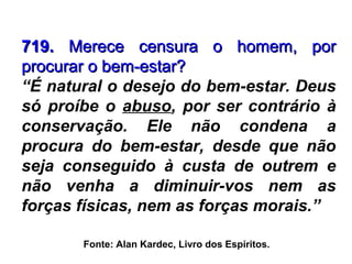 Fonte: Alan Kardec, Livro dos Espíritos.
719.719. Merece censura o homem, porMerece censura o homem, por
procurar o bem-estar?procurar o bem-estar?
“É natural o desejo do bem-estar. Deus
só proíbe o abuso, por ser contrário à
conservação. Ele não condena a
procura do bem-estar, desde que não
seja conseguido à custa de outrem e
não venha a diminuir-vos nem as
forças físicas, nem as forças morais.”
 