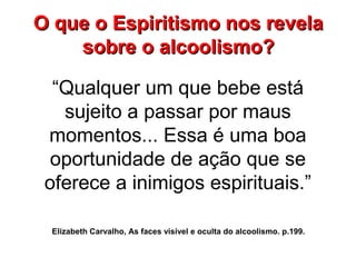 “Qualquer um que bebe está
sujeito a passar por maus
momentos... Essa é uma boa
oportunidade de ação que se
oferece a inimigos espirituais.”
Elizabeth Carvalho, As faces visível e oculta do alcoolismo. p.199.
O que o Espiritismo nos revelaO que o Espiritismo nos revela
sobre o alcoolismo?sobre o alcoolismo?
 