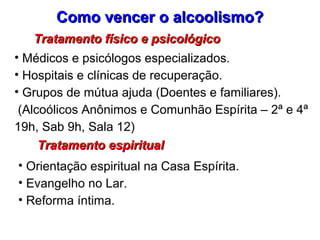 Como vencer o alcoolismo?Como vencer o alcoolismo?
Tratamento físico e psicológicoTratamento físico e psicológico
• Médicos e psicólogos especializados.
• Hospitais e clínicas de recuperação.
• Grupos de mútua ajuda (Doentes e familiares).
(Alcoólicos Anônimos e Comunhão Espírita – 2ª e 4ª
19h, Sab 9h, Sala 12)
Tratamento espiritualTratamento espiritual
• Orientação espiritual na Casa Espírita.
• Evangelho no Lar.
• Reforma íntima.
 