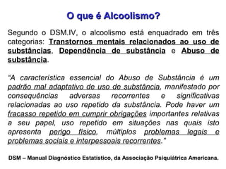 O que é Alcoolismo?O que é Alcoolismo?
DSM – Manual Diagnóstico Estatístico, da Associação Psiquiátrica Americana.
Segundo o DSM.IV, o alcoolismo está enquadrado em três
categorias: Transtornos mentais relacionados ao uso de
substâncias, Dependência de substância e Abuso de
substância.
“A característica essencial do Abuso de Substância é um
padrão mal adaptativo de uso de substância, manifestado por
consequências adversas recorrentes e significativas
relacionadas ao uso repetido da substância. Pode haver um
fracasso repetido em cumprir obrigações importantes relativas
a seu papel, uso repetido em situações nas quais isto
apresenta perigo físico, múltiplos problemas legais e
problemas sociais e interpessoais recorrentes.”
 