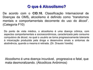 O que é Alcoolismo?O que é Alcoolismo?
Alcoolismo é uma doença incurável, progressiva e fatal, que
mata desmoralizando. (Alcoólicos Anônimos)
Do ponto de vista médico, o alcoolismo é uma doença crônica, com
aspectos comportamentais e socioeconômicos, caracterizada pelo consumo
compulsivo de álcool, na qual o usuário se torna progressivamente tolerante
à intoxicação produzida pela droga e desenvolve sinais e sintomas de
abstinência, quando a mesma é retirada. (Dr. Drausio Varella)
De acordo com o CID.10, Classificação Internacional de
Doenças da OMS, alcoolismo é definido como “transtornos
mentais e comportamentais decorrente do uso do álcool”.
(Categoria F10)
 