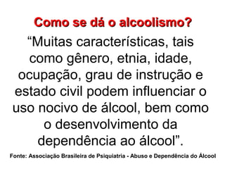 Como se dá o alcoolismo?Como se dá o alcoolismo?
“Muitas características, tais
como gênero, etnia, idade,
ocupação, grau de instrução e
estado civil podem influenciar o
uso nocivo de álcool, bem como
o desenvolvimento da
dependência ao álcool”.
Fonte: Associação Brasileira de Psiquiatria - Abuso e Dependência do Álcool
 