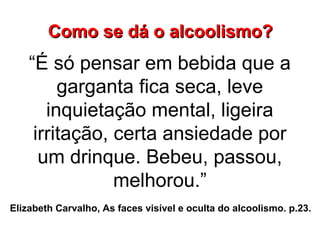 “É só pensar em bebida que a
garganta fica seca, leve
inquietação mental, ligeira
irritação, certa ansiedade por
um drinque. Bebeu, passou,
melhorou.”
Elizabeth Carvalho, As faces visível e oculta do alcoolismo. p.23.
Como se dá o alcoolismo?Como se dá o alcoolismo?
 