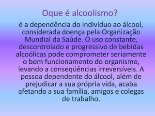 Oque é alcoolismo?
é a dependência do indivíduo ao álcool,
considerada doença pela Organização
Mundial da Saúde. O uso constante,
descontrolado e progressivo de bebidas
alcoólicas pode comprometer seriamente
o bom funcionamento do organismo,
levando a conseqüências irreversíveis. A
pessoa dependente do álcool, além de
prejudicar a sua própria vida, acaba
afetando a sua família, amigos e colegas
de trabalho.
 