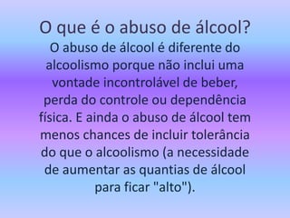 O que é o abuso de álcool?
O abuso de álcool é diferente do
alcoolismo porque não inclui uma
vontade incontrolável de beber,
perda do controle ou dependência
física. E ainda o abuso de álcool tem
menos chances de incluir tolerância
do que o alcoolismo (a necessidade
de aumentar as quantias de álcool
para ficar "alto").
 