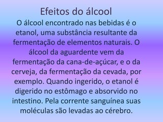 Efeitos do álcool
O álcool encontrado nas bebidas é o
etanol, uma substância resultante da
fermentação de elementos naturais. O
álcool da aguardente vem da
fermentação da cana-de-açúcar, e o da
cerveja, da fermentação da cevada, por
exemplo. Quando ingerido, o etanol é
digerido no estômago e absorvido no
intestino. Pela corrente sanguínea suas
moléculas são levadas ao cérebro.
 