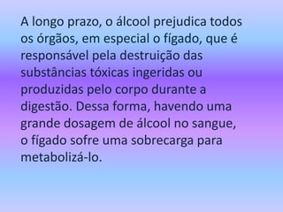 A longo prazo, o álcool prejudica todos
os órgãos, em especial o fígado, que é
responsável pela destruição das
substâncias tóxicas ingeridas ou
produzidas pelo corpo durante a
digestão. Dessa forma, havendo uma
grande dosagem de álcool no sangue,
o fígado sofre uma sobrecarga para
metabolizá-lo.
 