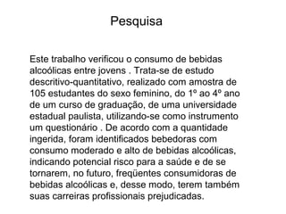 Este trabalho verificou o consumo de bebidas
alcoólicas entre jovens . Trata-se de estudo
descritivo-quantitativo, realizado com amostra de
105 estudantes do sexo feminino, do 1º ao 4º ano
de um curso de graduação, de uma universidade
estadual paulista, utilizando-se como instrumento
um questionário . De acordo com a quantidade
ingerida, foram identificados bebedoras com
consumo moderado e alto de bebidas alcoólicas,
indicando potencial risco para a saúde e de se
tornarem, no futuro, freqüentes consumidoras de
bebidas alcoólicas e, desse modo, terem também
suas carreiras profissionais prejudicadas.
Pesquisa
 